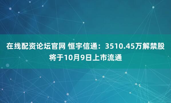 在线配资论坛官网 恒宇信通：3510.45万解禁股将于10月9日上市流通