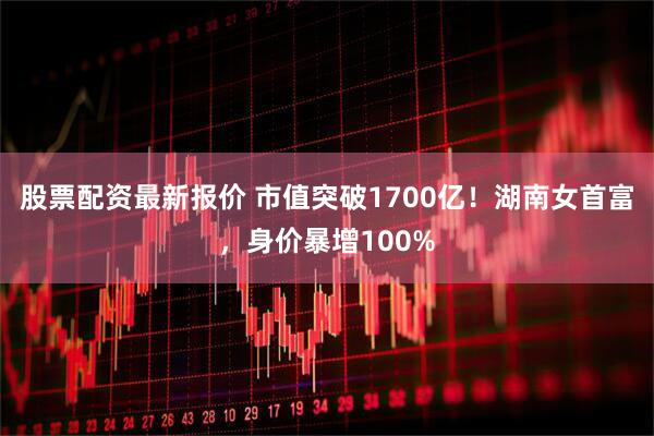 股票配资最新报价 市值突破1700亿！湖南女首富，身价暴增100%