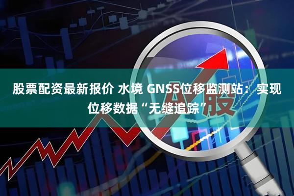 股票配资最新报价 水境 GNSS位移监测站：实现位移数据“无缝追踪”