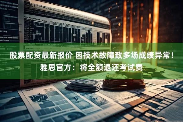 股票配资最新报价 因技术故障致多场成绩异常！雅思官方：将全额退还考试费
