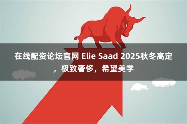 在线配资论坛官网 Elie Saad 2025秋冬高定，极致奢侈，希望美学