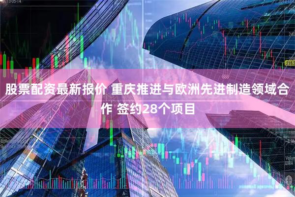 股票配资最新报价 重庆推进与欧洲先进制造领域合作 签约28个项目