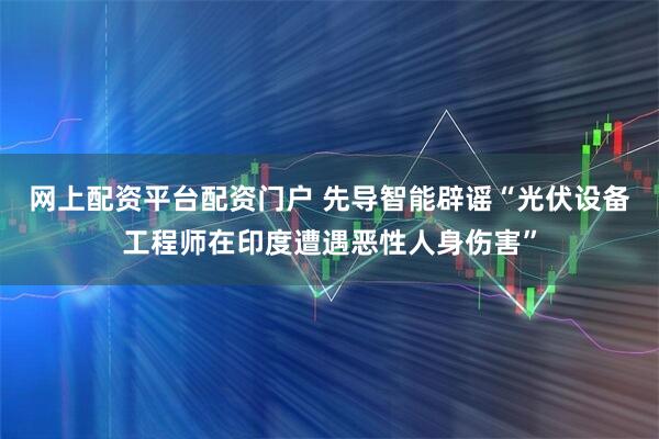 网上配资平台配资门户 先导智能辟谣“光伏设备工程师在印度遭遇恶性人身伤害”