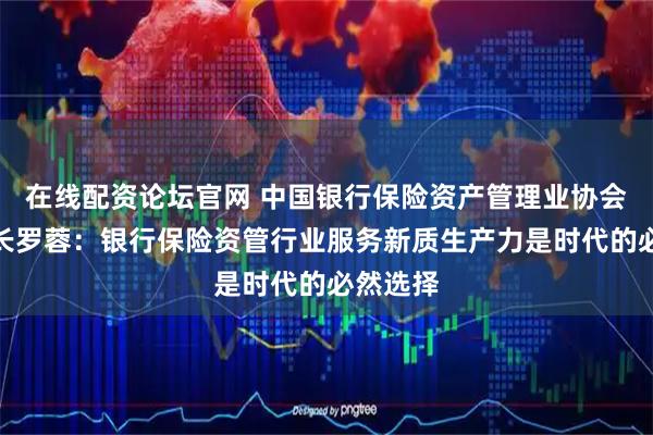在线配资论坛官网 中国银行保险资产管理业协会副秘书长罗蓉：银行保险资管行业服务新质生产力是时代的必然选择